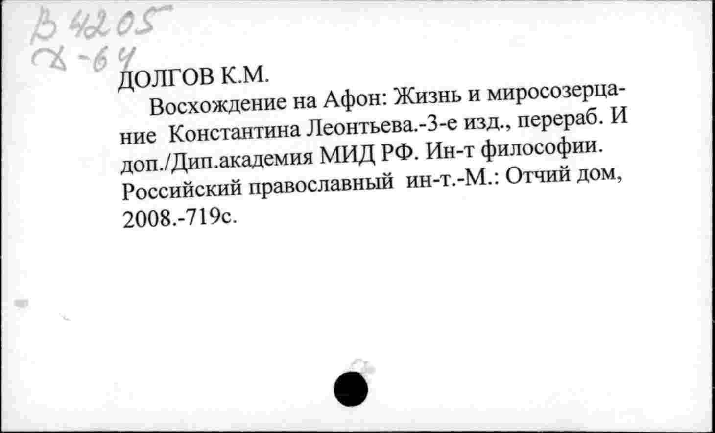 ﻿
ДОЛГОВ К.М.
Восхождение на Афон: Жизнь и миросозерцание Константина Леонтьева.-З-е изд., перераб. И доп./Дип.академия МИД РФ. Ин-т философии. Российский православный ин-т.-М.: Отчий дом,
2008.-719с.